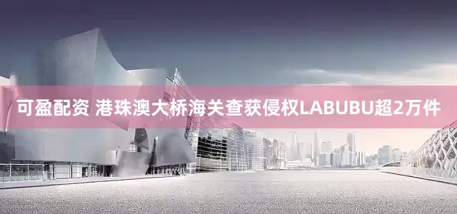 可盈配资 港珠澳大桥海关查获侵权LABUBU超2万件