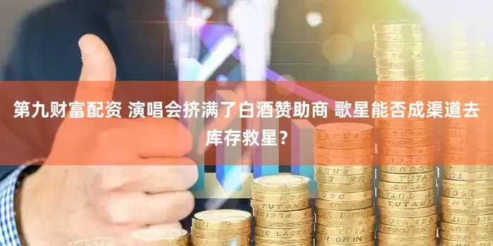 第九财富配资 演唱会挤满了白酒赞助商 歌星能否成渠道去库存救星？