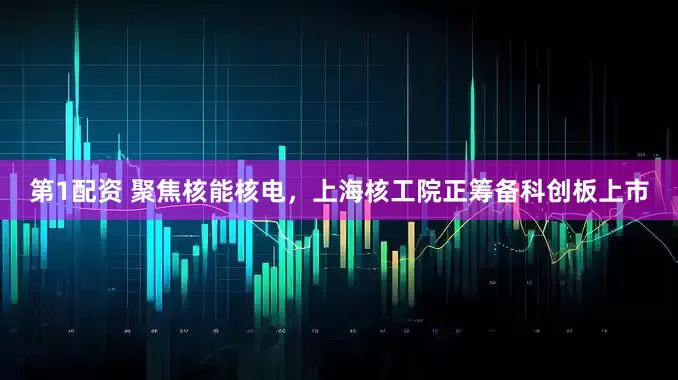 第1配资 聚焦核能核电，上海核工院正筹备科创板上市