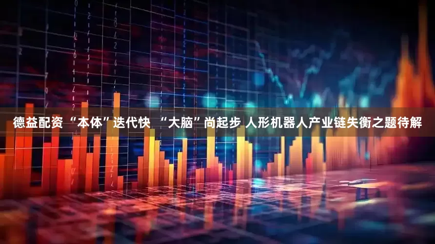 德益配资 “本体”迭代快  “大脑”尚起步 人形机器人产业链失衡之题待解