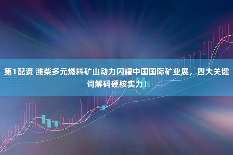 第1配资 潍柴多元燃料矿山动力闪耀中国国际矿业展，四大关键词解码硬核实力！