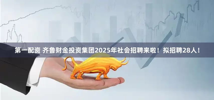 第一配资 齐鲁财金投资集团2025年社会招聘来啦！拟招聘28人！