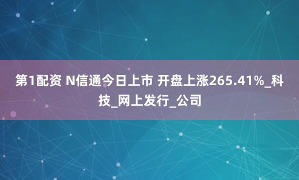 第1配资 N信通今日上市 开盘上涨265.41%_科技_网上发行_公司
