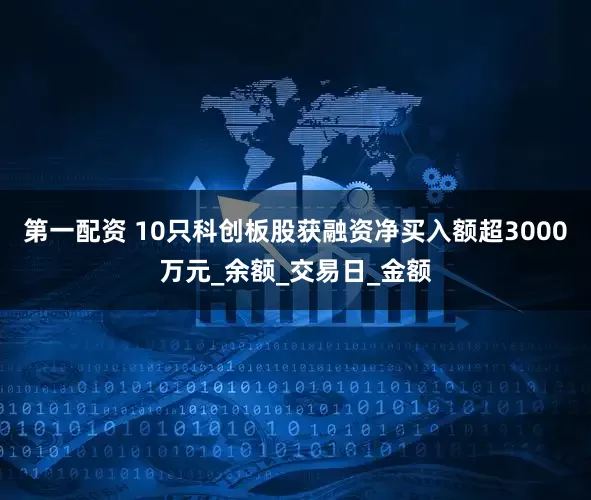 第一配资 10只科创板股获融资净买入额超3000万元_余额_交易日_金额