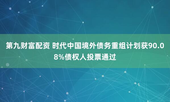 第九财富配资 时代中国境外债务重组计划获90.08%债权人投票通过