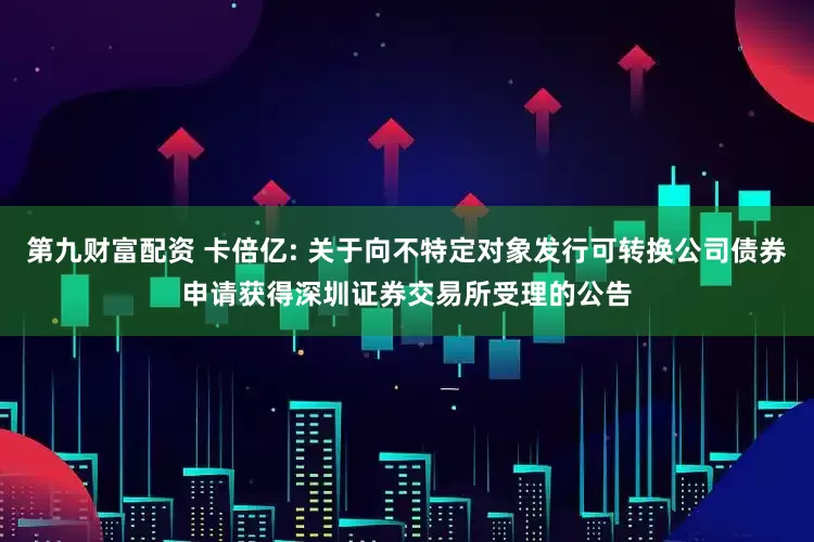 第九财富配资 卡倍亿: 关于向不特定对象发行可转换公司债券申请获得深圳证券交易所受理的公告