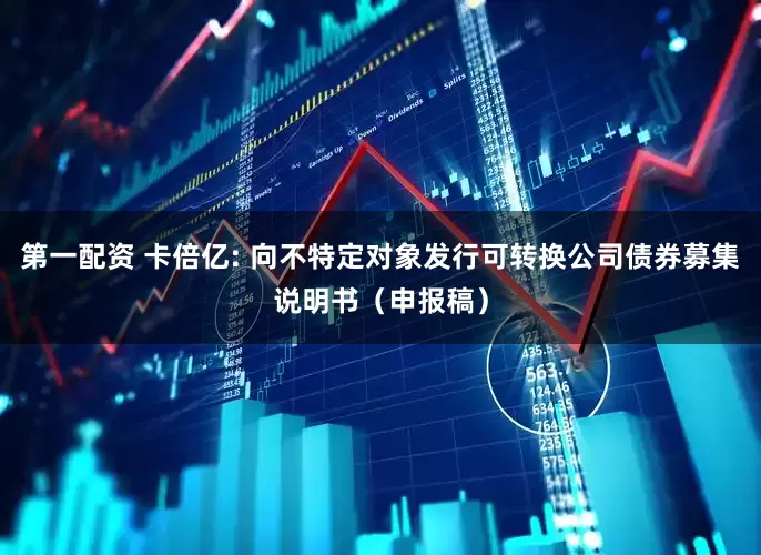 第一配资 卡倍亿: 向不特定对象发行可转换公司债券募集说明书(申报稿)