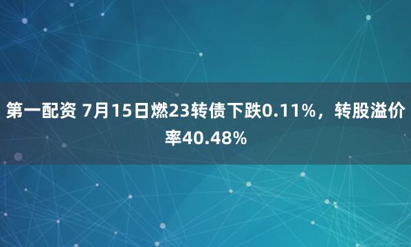 第一配资 7月15日燃23转债下跌0.11%，转股溢价率40.48%