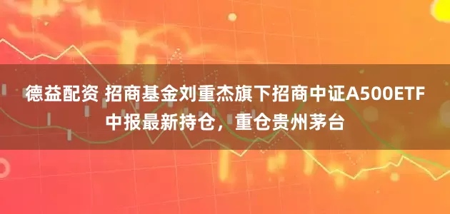 德益配资 招商基金刘重杰旗下招商中证A500ETF中报最新持仓，重仓贵州茅台