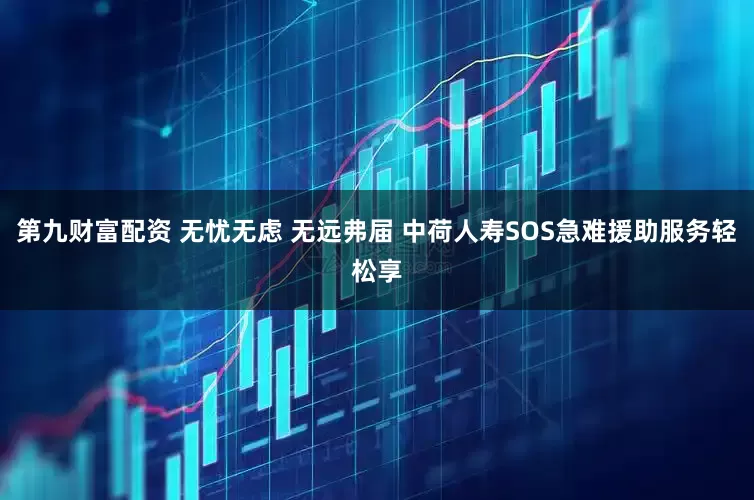 第九财富配资 无忧无虑 无远弗届 中荷人寿SOS急难援助服务轻松享