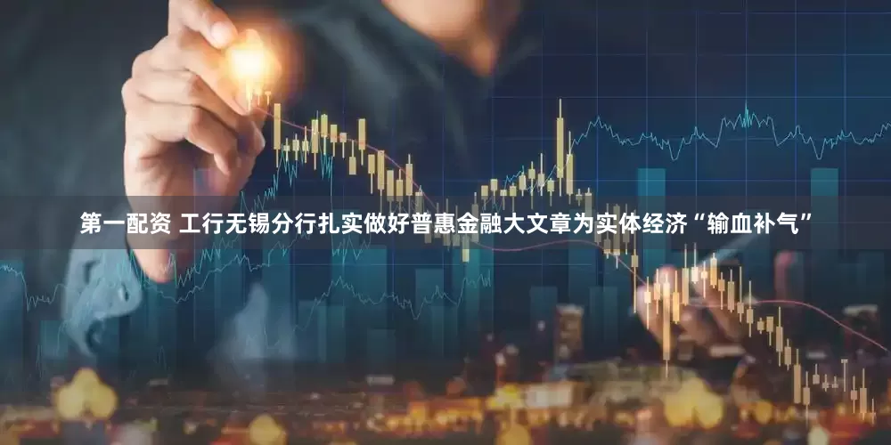 第一配资 工行无锡分行扎实做好普惠金融大文章为实体经济“输血补气”