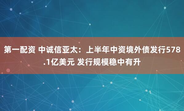 第一配资 中诚信亚太：上半年中资境外债发行578.1亿美元 发行规模稳中有升