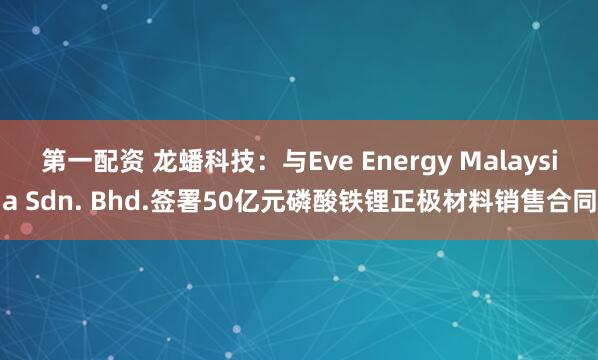 第一配资 龙蟠科技：与Eve Energy Malaysia Sdn. Bhd.签署50亿元磷酸铁锂正极材料销售合同