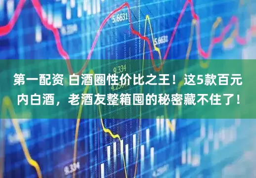 第一配资 白酒圈性价比之王！这5款百元内白酒，老酒友整箱囤的秘密藏不住了！