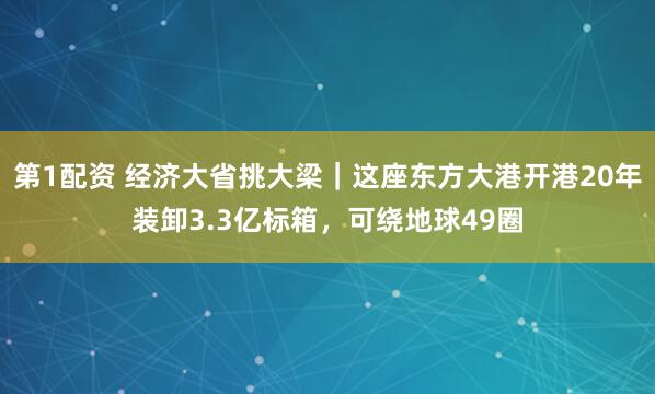 第1配资 经济大省挑大梁|这座东方大港开港20年装卸3.3亿标箱,可绕地球49圈