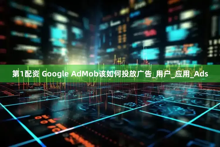 第1配资 Google AdMob该如何投放广告_用户_应用_Ads