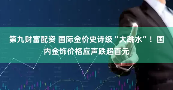 第九财富配资 国际金价史诗级“大跳水”！国内金饰价格应声跌超百元