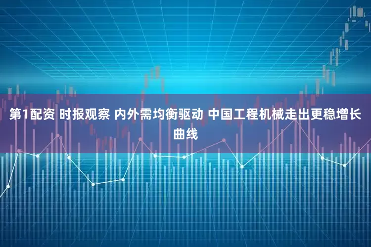 第1配资 时报观察 内外需均衡驱动 中国工程机械走出更稳增长曲线