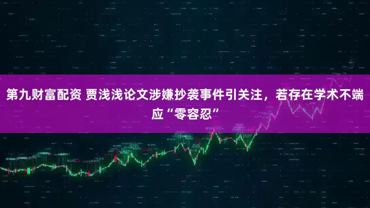 第九财富配资 贾浅浅论文涉嫌抄袭事件引关注，若存在学术不端应“零容忍”